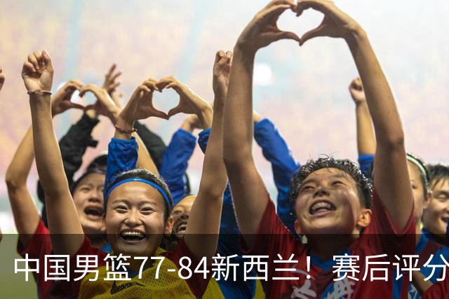 中国男篮77-84新西兰！赛后评分：4人满分 3人优秀 1人7中0严重拉胯